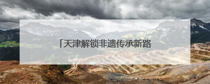 天津解锁非遗传承新路径：从“窑火孤盏”到“数字资产”的破圈实践