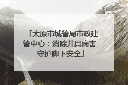 太原市城管局市政建管中心：消除井具病害 守护脚下安全