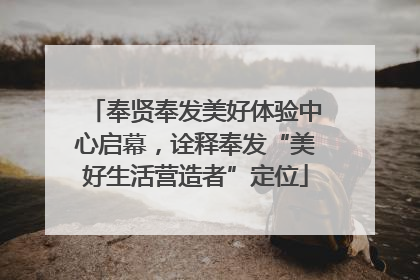 奉贤奉发美好体验中心启幕，诠释奉发“美好生活营造者”定位