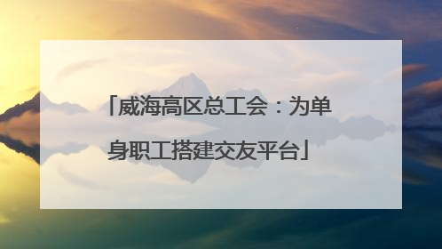 威海高区总工会：为单身职工搭建交友平台