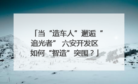 当“造车人”邂逅“追光者” 六安开发区如何“智造”突围？
