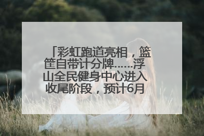 彩虹跑道亮相，篮筐自带计分牌……浮山全民健身中心进入收尾阶段，预计6月30日试运营