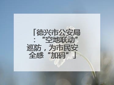 德兴市公安局：“空地联动”巡防，为市民安全感“加码”
