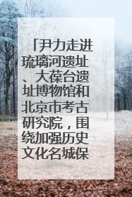 尹力走进琉璃河遗址、大葆台遗址博物馆和北京市考古研究院，围绕加强历史文化名城保护调研