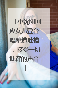 小沈阳回应女儿登台唱跳遭吐槽：接受一切批评的声音