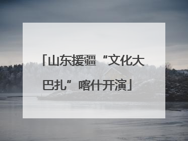 山东援疆“文化大巴扎”喀什开演