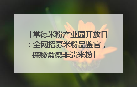 常德米粉产业园开放日：全网招募米粉品鉴官，探秘常德非遗米粉
