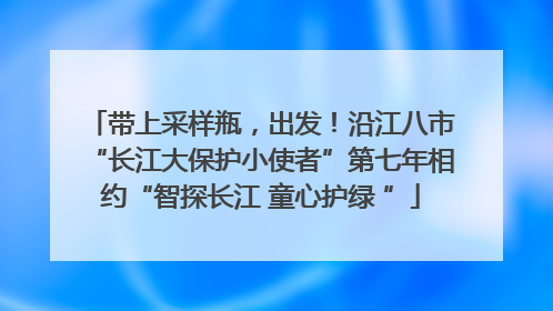 带上采样瓶，出发！沿江八市“长江大保护小使者”第七年相约“智探长江 童心护绿 ”