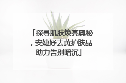 探寻肌肤焕亮奥秘，安婕妤去黄护肤品助力告别暗沉