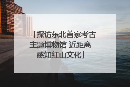 探访东北首家考古主题博物馆 近距离感知红山文化
