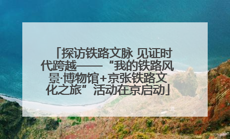 探访铁路文脉 见证时代跨越——“我的铁路风景·博物馆+京张铁路文化之旅”活动在京启动