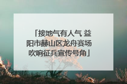 接地气有人气 益阳市赫山区龙舟赛场吹响征兵宣传号角