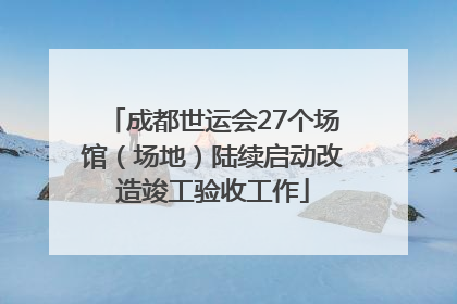 成都世运会27个场馆（场地）陆续启动改造竣工验收工作