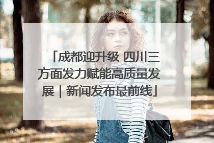 成都迎升级 四川三方面发力赋能高质量发展｜新闻发布最前线