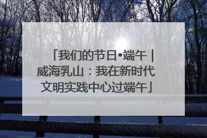 我们的节日•端午｜威海乳山：我在新时代文明实践中心过端午
