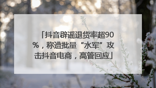抖音辟谣退货率超90%，称遭批量“水军”攻击抖音电商，高管回应