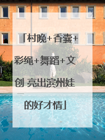 村晚+香囊+彩绳+舞蹈+文创 亮出滨州娃的好才情
