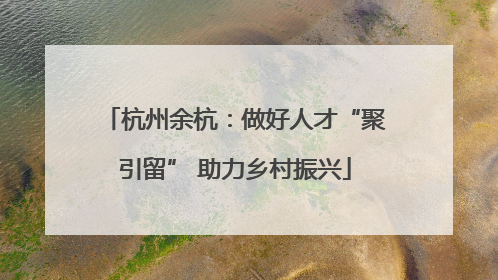 杭州余杭：做好人才“聚引留” 助力乡村振兴