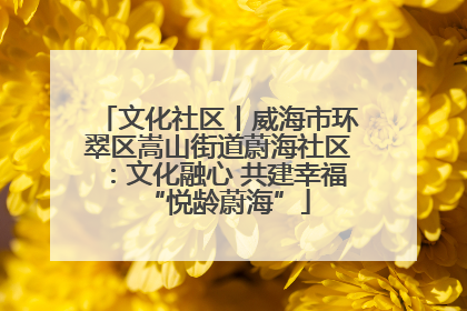 文化社区丨威海市环翠区嵩山街道蔚海社区：文化融心 共建幸福“悦龄蔚海”