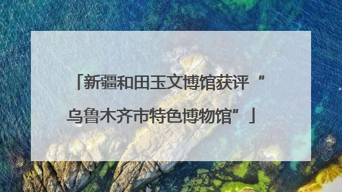 新疆和田玉文博馆获评“乌鲁木齐市特色博物馆”