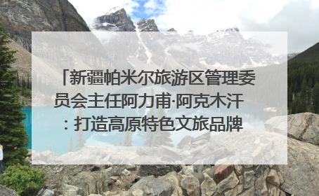 新疆帕米尔旅游区管理委员会主任阿力甫·阿克木汗：打造高原特色文旅品牌 推动县域旅游高质量发展｜第七届全国县域旅游研究成果发布系列活动