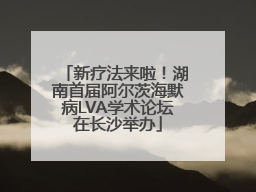 新疗法来啦！湖南首届阿尔茨海默病LVA学术论坛在长沙举办