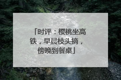 时评：樱桃坐高铁，早晨枝头摘，傍晚到餐桌