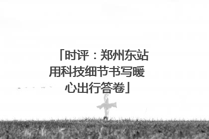 时评：郑州东站用科技细节书写暖心出行答卷