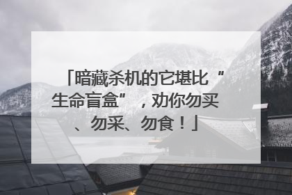 暗藏杀机的它堪比“生命盲盒”，劝你勿买、勿采、勿食！