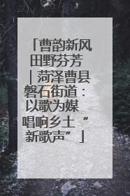 曹韵新风 田野芬芳｜菏泽曹县磐石街道：以歌为媒 唱响乡土“新歌声”