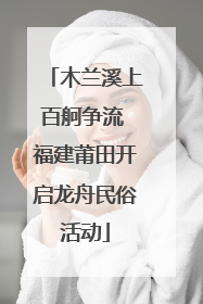 木兰溪上百舸争流 福建莆田开启龙舟民俗活动