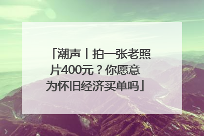 潮声丨拍一张老照片400元？你愿意为怀旧经济买单吗