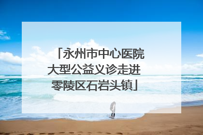 永州市中心医院大型公益义诊走进零陵区石岩头镇