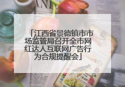 江西省景德镇市市场监管局召开全市网红达人互联网广告行为合规提醒会