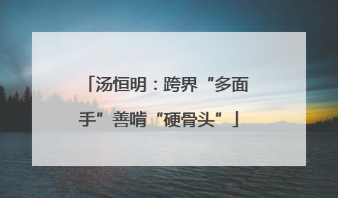汤恒明：跨界“多面手”善啃“硬骨头”