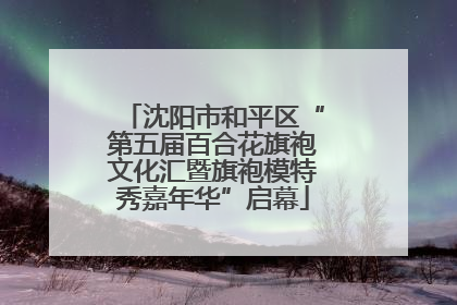 沈阳市和平区“第五届百合花旗袍文化汇暨旗袍模特秀嘉年华”启幕