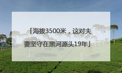 海拔3500米，这对夫妻坚守在黑河源头19年