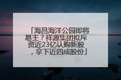海昌海洋公园即将易主？祥源集团拟斥资近23亿认购新股，拿下近四成股份