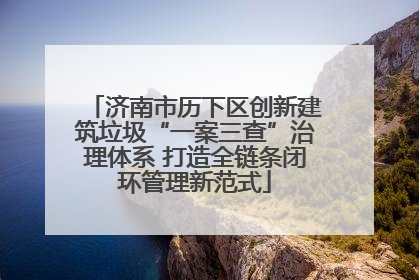 济南市历下区创新建筑垃圾“一案三查”治理体系 打造全链条闭环管理新范式