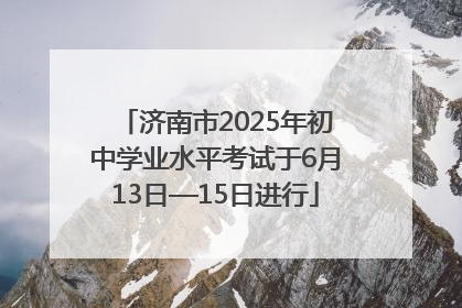济南市2025年初中学业水平考试于6月13日—15日进行