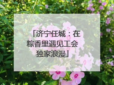 济宁任城：在粽香里遇见工会独家浪漫