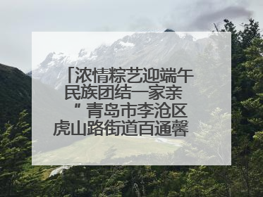 浓情粽艺迎端午 民族团结一家亲“ 青岛市李沧区虎山路街道百通馨苑社区举办“我们的节日·端午“主题活动