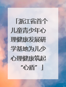 浙江省首个儿童青少年心理健康发展研学基地为儿少心理健康筑起“心盾”