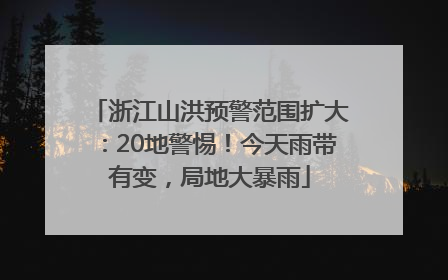 浙江山洪预警范围扩大：20地警惕！今天雨带有变，局地大暴雨