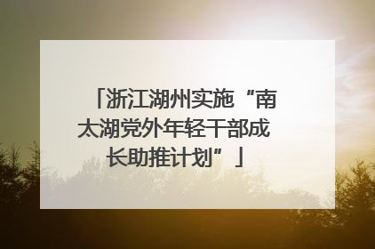 浙江湖州实施“南太湖党外年轻干部成长助推计划”