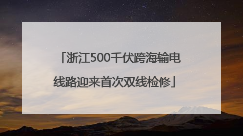 浙江500千伏跨海输电线路迎来首次双线检修
