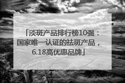 淡斑产品排行榜10强：国家唯一认证的祛斑产品，6.18高优惠品牌