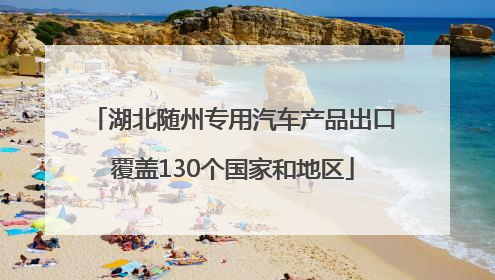 湖北随州专用汽车产品出口覆盖130个国家和地区