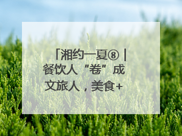 湘约一夏⑧｜餐饮人“卷”成文旅人，美食+美景为湖南暑期旅游上大分