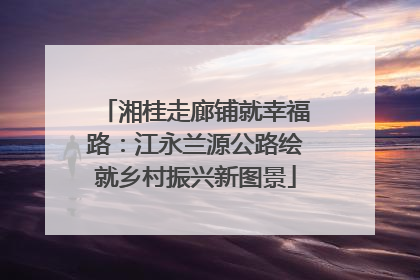 湘桂走廊铺就幸福路：江永兰源公路绘就乡村振兴新图景